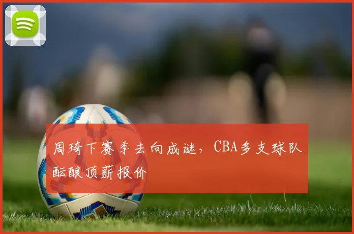 周琦下赛季去向成谜，CBA多支球队酝酿顶薪报价
