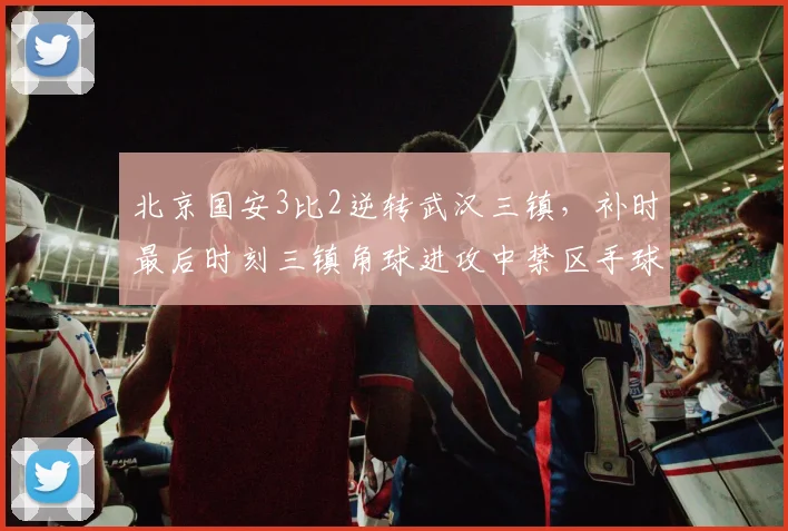 北京国安3比2逆转武汉三镇，补时最后时刻三镇角球进攻中禁区手球未被吹罚，三镇教练组冲入场内抗议