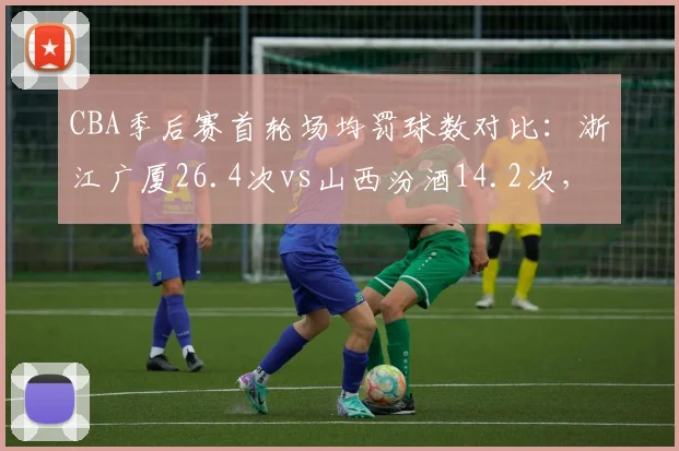 CBA季后赛首轮场均罚球数对比：浙江广厦26.4次vs山西汾酒14.2次，主场哨争议再起