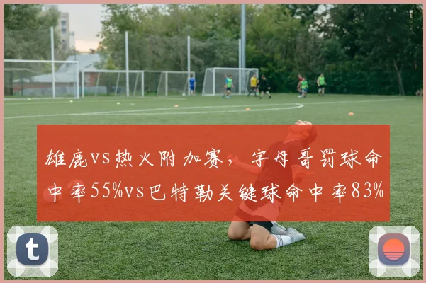 雄鹿vs热火附加赛，字母哥罚球命中率55%vs巴特勒关键球命中率83%，硬解能力悬殊