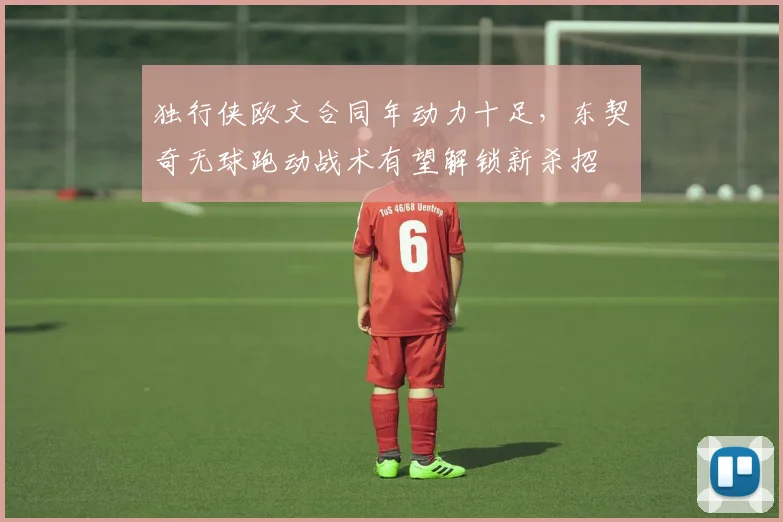 独行侠欧文合同年动力十足，东契奇无球跑动战术有望解锁新杀招