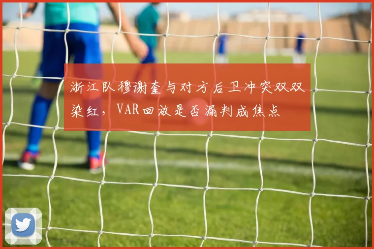 浙江队穆谢奎与对方后卫冲突双双染红,VAR回放是否漏判成焦点