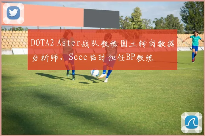 DOTA2 Aster战队教练国土转岗数据分析师，Sccc临时担任BP教练