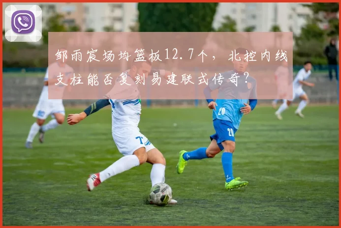 邹雨宸场均篮板12.7个,北控内线支柱能否复刻易建联式传奇?