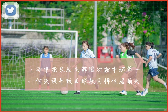 上海申花朱辰杰解围次数中超第一，但失误导致丢球数同样位居前列，是福是祸？
